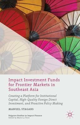 Impact Investment Funds for Frontier Markets in Southeast Asia: Creating a Platform for Institutional Capital, High-Quality Foreign Direct Investment, and Proactive Policy Making - Manuel Stagars - cover