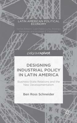 Designing Industrial Policy in Latin America: Business-State Relations and the New Developmentalism - B. Schneider - cover