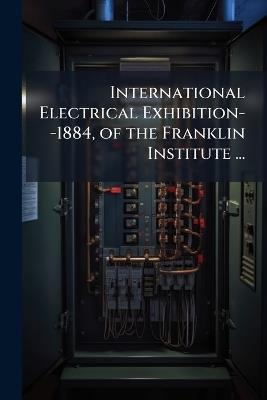 International Electrical Exhibition--1884, of the Franklin Institute ...: General Report of the Chairman of the Committee On Exhibitions - Anonymous - cover