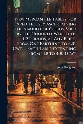 New Mercantile Tables, for Expeditiously Ascertaining the Amount of Goods, Sold by the Hundred-Weight of 112 Pounds, at Any Price, From One Farthing to £20. Cwt. ... Each Table Extending From 1 Lb to 4000 Cwt: Also a Table for Reducing The Long to The - John Houghton - cover