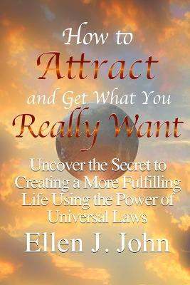How to Attract and Get What You Really Want: Uncover the Secret to Creating a More Fulfilling Life Using the Power of Universal Laws - Ellen J. John - cover