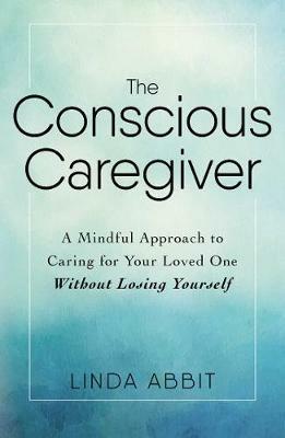 The Conscious Caregiver: A Mindful Approach to Caring for Your Loved One Without Losing Yourself - Linda Abbit - cover