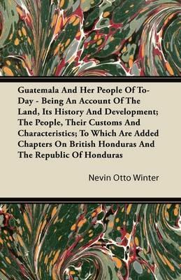 Guatemala And Her People Of To-Day - Being An Account Of The Land, Its History And Development; The People, Their Customs And Characteristics; To Which Are Added Chapters On British Honduras And The Republic Of Honduras - Nevin Otto Winter - cover