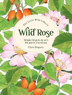 The Little Wild Library: Wild Rose: Simple Things to Do with the Plants Around You. - Clare Gogerty - cover