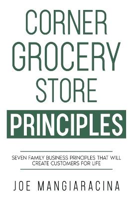 Corner Grocery Store Principles: Seven Family Business Principles That Will Create Customers For Life - Joe Mangiaracina - cover