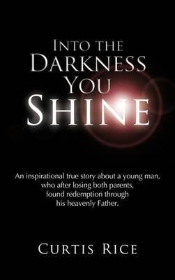Into the Darkness You Shine: An Inspirational True Story About a Young Man Who, After Losing Both Parents, Found Redemption Through His Heavenly Father. - CURTIS RICE - cover