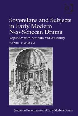 Sovereigns and Subjects in Early Modern Neo-Senecan Drama: Republicanism, Stoicism and Authority - Daniel Cadman - cover