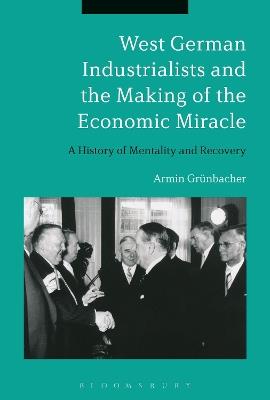 West German Industrialists and the Making of the Economic Miracle: A History of Mentality and Recovery - Armin Grünbacher - cover
