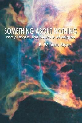 Something about Nothing: May Reveal the Source of Origins - B W Van Riper - cover