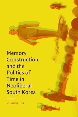 Memory Construction and the Politics of Time in Neoliberal South Korea - Namhee Lee - cover