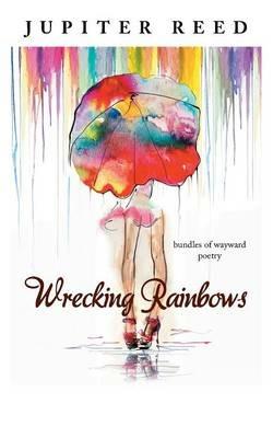 Wrecking Rainbows: Bundles of Wayward Poetry - Jupiter Reed - cover