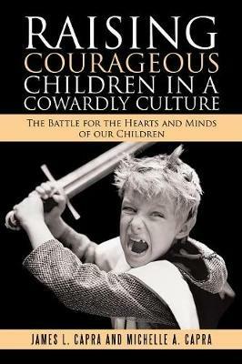 Raising Courageous Children In a Cowardly Culture: The Battle for the Hearts and Minds of Our Children - James L Capra,Michelle A Capra - cover