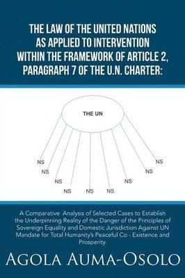 The Law of the United Nations as Applied to Intervention Within the Frame Work of Article 2, Paragraph 7 of the Un Charter: A Comparative Analysis of Selected Cases to Establish the Underpinning Reality of the Danger of the Principles of Sovereign Equality and Domestic Jurisdiction Against UN Mandate for Total Humanity's Peaceful Co - Existence and Prosperity. - Agola Auma-Osolo - cover