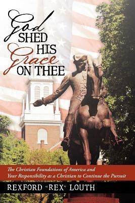 God Shed His Grace on Thee: The Christian Foundations of America and Your Responsibility as a Christian to Continue the Pursuit - Rexford Rex Louth - cover