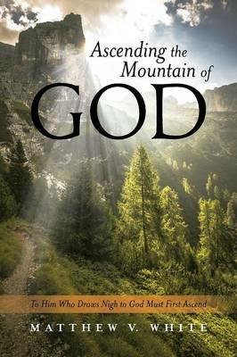 Ascending the Mountain of God: To Him Who Draws Nigh to God Must First Ascend - Matthew V White - cover