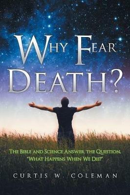 Why Fear Death?: The Bible and Science Answer the Question, What Happens When We Die? - Curtis W Coleman - cover