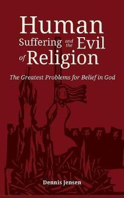Human Suffering and the Evil of Religion: The Greatest Problems for Belief in God - Dennis Jensen - cover