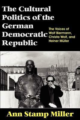 The Cultural Politics of the German Democratic Republic: The Voices of Wolf Biermann, Christa Wolf, and Heiner Muller - Ann Stamp Miller - cover