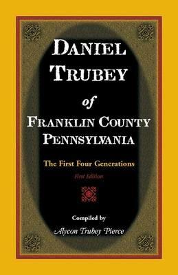 Daniel Trubey of Franklin County, Pennsylvania: The First Four Generations - Alycon Trubey Pierce - cover