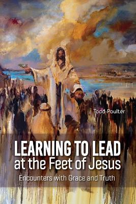 Learning to Lead at the Feet of Jesus: Encounters with Grace and Truth - Todd Poulter - cover