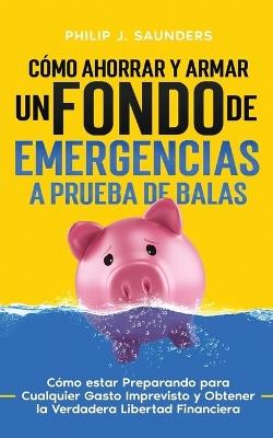 C?mo Ahorrar y Armar un Fondo de Emergencias a Prueba de Balas: C?mo estar Preparando para Cualquier Gasto Imprevisto y Obtener la Verdadera Libertad Financiera - Philip J Saunders - cover