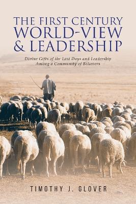 The First Century World-View and Leadership: Divine Gifts of the Last Days and Leadership Among a Community of Believers - Timothy J Glover - cover