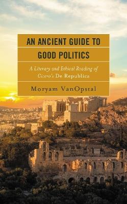 An Ancient Guide to Good Politics: A Literary and Ethical Reading of Cicero's De Republica - Moryam VanOpstal - cover