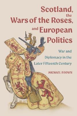 Scotland, the Wars of the Roses, and European Politics: War and Diplomacy in the Later Fifteenth Century - Michael H Brown - cover