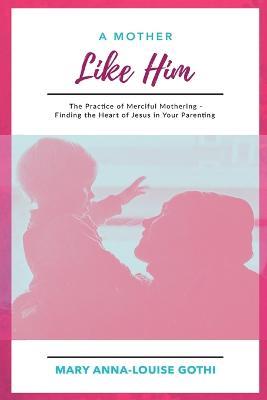 A Mother Like Him: The Practice of Merciful Mothering- Finding the Heart of Jesus in Your Parenting - Mary Anna-Louise Gothi - cover