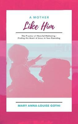 A Mother Like Him: The Practice of Merciful Mothering- Finding the Heart of Jesus in Your Parenting - Mary Anna-Louise Gothi - cover