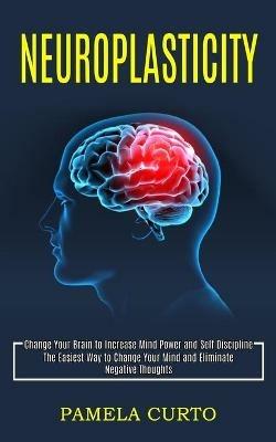 Neuroplasticity: Change Your Brain to Increase Mind Power and Self Discipline (The Easiest Way to Change Your Mind and Eliminate Negative Thoughts) - Pamela Curto - cover