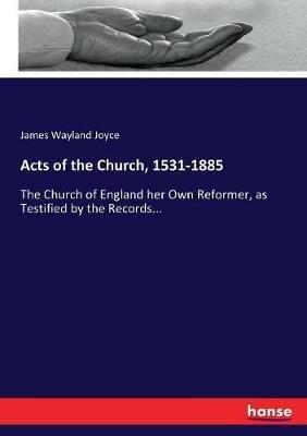 Acts of the Church, 1531-1885: The Church of England her Own Reformer, as Testified by the Records... - James Wayland Joyce - cover