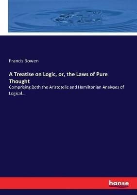 A Treatise on Logic, or, the Laws of Pure Thought: Comprising Both the Aristotelic and Hamiltonian Analyses of Logical... - Francis Bowen - cover