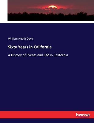 Sixty Years in California: A History of Events and Life in California - William Heath Davis - cover