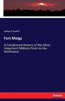 Fort Meigs: A Condensed History of the Most Important Military Point in the Northwest - James P Averill - cover