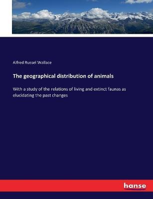 The geographical distribution of animals: With a study of the relations of living and extinct faunas as elucidating the past changes - Alfred Russel Wallace - cover