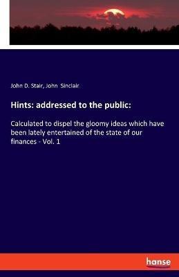 Hints: addressed to the public: : Calculated to dispel the gloomy ideas which have been lately entertained of the state of our finances - Vol. 1 - John Sinclair,John D Stair - cover