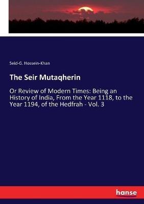 The Seir Mutaqherin: Or Review of Modern Times: Being an History of India, From the Year 1118, to the Year 1194, of the Hedfrah - Vol. 3 - Seid-G Hossein-Khan - cover