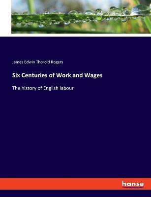 Six Centuries of Work and Wages: The history of English labour - James Edwin Thorold Rogers - cover