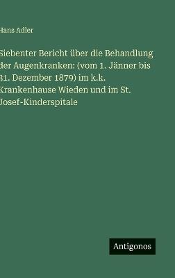Siebenter Bericht über die Behandlung der Augenkranken: (vom 1. Jänner bis 31. Dezember 1879) im k.k. Krankenhause Wieden und im St. Josef-Kinderspitale - Hans Adler - cover