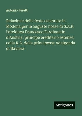 Relazione delle feste celebrate in Modena per le auguste nozze di S.A.R. l'arciduca Francesco Ferdinando d'Austria, principe ereditario estense, colla R.A. della principessa Adelgonda di Baviera - Antonio Peretti - cover