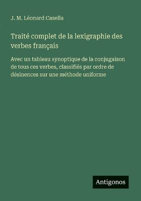 Traité complet de la lexigraphie des verbes français: Avec un tableau synoptique de la conjugaison de tous ces verbes, classifiés par ordre de désinences sur une méthode uniforme - J M Léonard Casella - cover