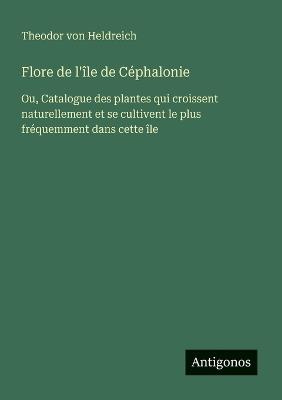 Flore de l'île de Céphalonie: Ou, Catalogue des plantes qui croissent naturellement et se cultivent le plus fréquemment dans cette île - Theodor Von Heldreich - cover