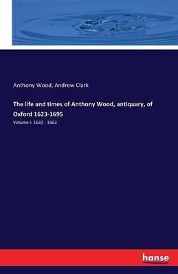The life and times of Anthony Wood, antiquary, of Oxford 1623-1695: Volume I: 1632 - 1663 - Anthony Wood,Andrew Clark - cover