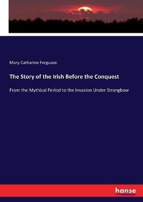 The Story of the Irish Before the Conquest: From the Mythical Period to the Invasion Under Strongbow - Mary Catharine Ferguson - cover
