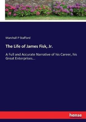 The Life of James Fisk, Jr.: A Full and Accurate Narrative of his Career, his Great Enterprises... - Marshall P Stafford - cover