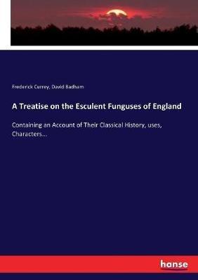 A Treatise on the Esculent Funguses of England: Containing an Account of Their Classical History, uses, Characters... - Frederick Currey,David Badham - cover
