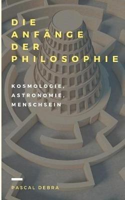 Die Anfange der Philosophie: Kosmologie, Astronomie, Menschsein - Pascal Debra - cover