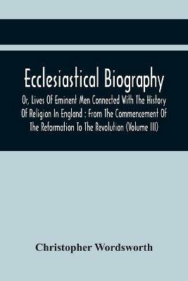 Ecclesiastical Biography, Or, Lives Of Eminent Men Connected With The History Of Religion In England: From The Commencement Of The Reformation To The Revolution (Volume Iii) - Christopher Wordsworth - cover