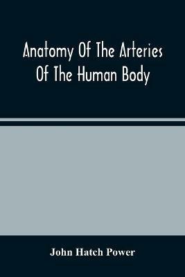 Anatomy Of The Arteries Of The Human Body, Descriptive And Surgical, With The Descriptive Anatomy Of The Heart - John Hatch Power - cover